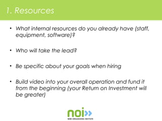 1. Resources

 • What internal resources do you already have (staff,
   equipment, software)?

 • Who will take the lead?

 • Be specific about your goals when hiring

 • Build video into your overall operation and fund it
   from the beginning (your Return on Investment will
   be greater)
 