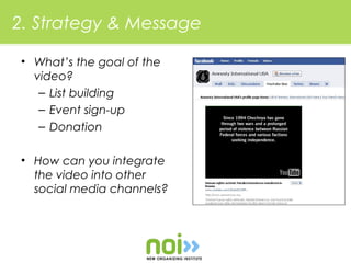2. Strategy & Message

• What’s the goal of the
  video?
   – List building
   – Event sign-up
   – Donation

• How can you integrate
  the video into other
  social media channels?
 
