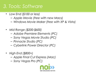 3. Tools: Software
 • Low End ($100 or less)
    – Apple iMovie (free with new Macs)
    – Windows Movie Maker (free with XP & Vista)

 • Mid Range ($200-$600)
   – Adobe Premiere Elements (PC)
   – Sony Vegas Movie Studio (PC)
   – Pinnacle Studio (PC)
   – Cyberlink Power Director (PC)

 • High End ($800+)
    – Apple Final Cut Express (Mac)
    – Sony Vegas Pro (PC)
 
