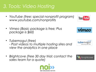 3. Tools: Video Hosting

 • YouTube (free; special nonprofit program)
   www.youtube.com/nonprofits

 • Vimeo (Basic package is free; Plus
   package is $60)

 • Tubemogul (free)
   - Post videos to multiple hosting sites and
   view the analytics in one place

 • Brightcove (free 30 day trial; contact the
   sales team for a quote)
 