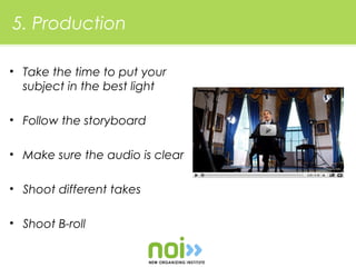 5. Production

• Take the time to put your
  subject in the best light

• Follow the storyboard

• Make sure the audio is clear

• Shoot different takes

• Shoot B-roll
 