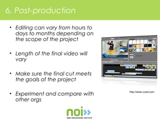 6. Post-production

 • Editing can vary from hours to
   days to months depending on
   the scope of the project

 • Length of the final video will
   vary

 • Make sure the final cut meets
   the goals of the project

                                    http://www.corel.com
 • Experiment and compare with
   other orgs
 