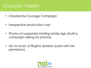 Example: Fidelity

 • Created by Courage Campaign

 • Inexpensive production cost

 • Photos of supporters holding similar sign (built a
   campaign asking for photos)

 • Set to music of Regina Spektor (used with her
   permission)
 