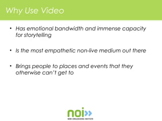 Why Use Video

• Has emotional bandwidth and immense capacity
  for storytelling

• Is the most empathetic non-live medium out there

• Brings people to places and events that they
  otherwise can’t get to
 