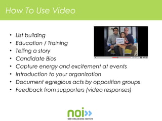 How To Use Video

•   List building
•   Education / Training
•   Telling a story
•   Candidate Bios
•   Capture energy and excitement at events
•   Introduction to your organization
•   Document egregious acts by opposition groups
•   Feedback from supporters (video responses)
 