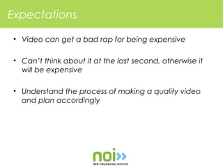 Expectations

• Video can get a bad rap for being expensive

• Can’t think about it at the last second, otherwise it
  will be expensive

• Understand the process of making a quality video
  and plan accordingly
 