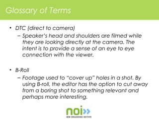 Glossary of Terms

 • DTC (direct to camera)
    – Speaker’s head and shoulders are filmed while
      they are looking directly at the camera. The
      intent is to provide a sense of an eye to eye
      connection with the viewer.

 • B-Roll
    – Footage used to “cover up” holes in a shot. By
      using B-roll, the editor has the option to cut away
      from a boring shot to something relevant and
      perhaps more interesting.
 