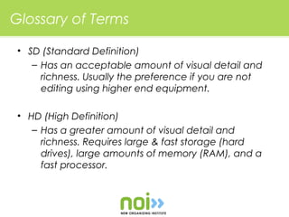 Glossary of Terms

 • SD (Standard Definition)
    – Has an acceptable amount of visual detail and
      richness. Usually the preference if you are not
      editing using higher end equipment.

 • HD (High Definition)
    – Has a greater amount of visual detail and
      richness. Requires large & fast storage (hard
      drives), large amounts of memory (RAM), and a
      fast processor.
 
