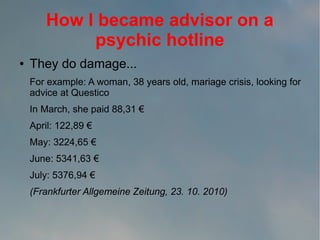 How I became advisor on a
psychic hotline
●

They do damage...
For example: A woman, 38 years old, mariage crisis, looking for
advice at Questico
In March, she paid 88,31 €
April: 122,89 €
May: 3224,65 €
June: 5341,63 €
July: 5376,94 €
(Frankfurter Allgemeine Zeitung, 23. 10. 2010)

 