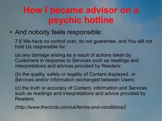 How I became advisor on a
psychic hotline
●

And nobody feels responsible:
7.6 We have no control over, do not guarantee, and You will not
hold Us responsible for:
(a) any damage arising as a result of actions taken by
Customers in response to Services such as readings and
interpretations and advices provided by Readers;
(b) the quality, safety or legality of Content displayed, or
Services and/or information exchanged between Users;
(c) the truth or accuracy of Content, information and Services
such as readings and interpretations and advice provided by
Readers;
(http://www.thecircle.com/uk/terms-and-conditions/)

 