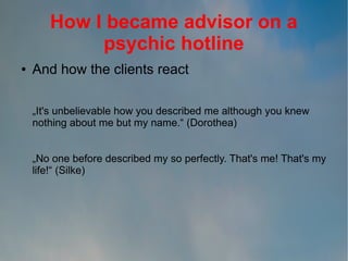 How I became advisor on a
psychic hotline
●

And how the clients react
„It's unbelievable how you described me although you knew
nothing about me but my name.“ (Dorothea)
„No one before described my so perfectly. That's me! That's my
life!“ (Silke)

 