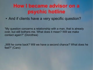 How I became advisor on a
psychic hotline
●

And if clients have a very specific question?

“My question concerns a relationship with a man, that is already
over, but still bothers me. What does it mean? Will we make
contact again?“ (Dorothea)
„Will he come back? Will we have a second chance? What does he
feel?“ (Caro)

 