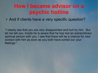 How I became advisor on a
psychic hotline
●

And if clients have a very specific question?

“I clearly see that you are very disappointed and hurt by him. But
let me tell you: Inside he is aware that he has lost an extraordinary
spiritual person with you. I see that there will be a chance for new
contact with him as soon as you both have sorted our your
feelings.”

 