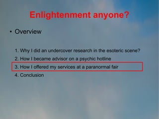 Enlightenment anyone?
●

Overview
1. Why I did an undercover research in the esoteric scene?
2. How I became advisor on a psychic hotline
3. How I offered my services at a paranormal fair
4. Conclusion

 