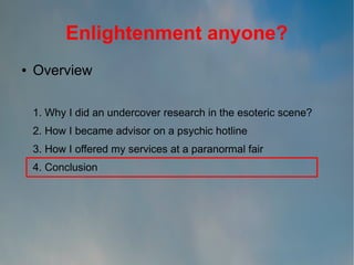 Enlightenment anyone?
●

Overview
1. Why I did an undercover research in the esoteric scene?
2. How I became advisor on a psychic hotline
3. How I offered my services at a paranormal fair
4. Conclusion

 