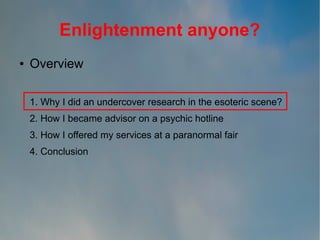 Enlightenment anyone?
●

Overview
1. Why I did an undercover research in the esoteric scene?
2. How I became advisor on a psychic hotline
3. How I offered my services at a paranormal fair
4. Conclusion

 