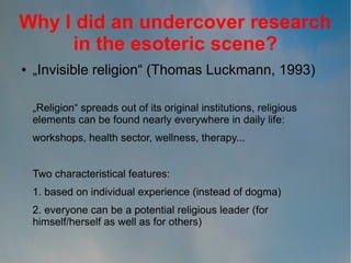 Why I did an undercover research
in the esoteric scene?
●

„Invisible religion“ (Thomas Luckmann, 1993)
„Religion“ spreads out of its original institutions, religious
elements can be found nearly everywhere in daily life:
workshops, health sector, wellness, therapy...
Two characteristical features:
1. based on individual experience (instead of dogma)
2. everyone can be a potential religious leader (for
himself/herself as well as for others)

 
