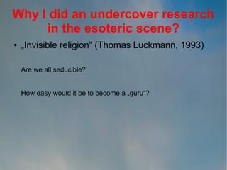 Why I did an undercover research
in the esoteric scene?
●

„Invisible religion“ (Thomas Luckmann, 1993)
Are we all seducible?
How easy would it be to become a „guru“?

 