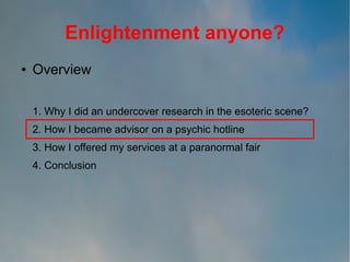 Enlightenment anyone?
●

Overview
1. Why I did an undercover research in the esoteric scene?
2. How I became advisor on a psychic hotline
3. How I offered my services at a paranormal fair
4. Conclusion

 