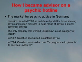 How I became advisor on a
psychic hotline
●

The market for psychic advice in Germany:
Questico: founded 2000 as an Internet portal for those seeking
advice and expert advisors (a huge range of advice, not only
esoterical advice)
The only category that worked: „astrology“, a sub-category of
„health“
In 2002, Questico specialised in esoteric advice
In 2004, Questico launched an own TV programme to promote
its services: „Astro TV“

 