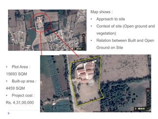 • Plot Area :
15693 SQM
• Built-up area :
4459 SQM
• Project cost :
Rs. 4,31,00,000
Map shows :
• Approach to site
• Context of site (Open ground and
vegetation)
• Relation between Built and Open
Ground on Site
 