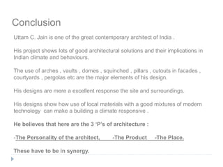Conclusion
Uttam C. Jain is one of the great contemporary architect of India .
His project shows lots of good architectural solutions and their implications in
Indian climate and behaviours.
The use of arches , vaults , domes , squinched , pillars , cutouts in facades ,
courtyards , pergolas etc are the major elements of his design.
His designs are mere a excellent response the site and surroundings.
His designs show how use of local materials with a good mixtures of modern
technology can make a building a climate responsive .
He believes that here are the 3 ‘P’s of architecture :
-The Personality of the architect, -The Product -The Place.
These have to be in synergy.
 
