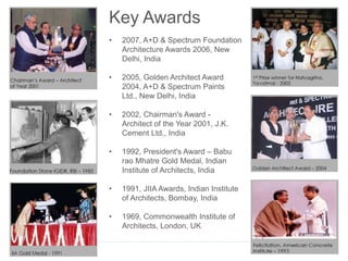 Key Awards
• 2007, A+D & Spectrum Foundation
Architecture Awards 2006, New
Delhi, India
• 2005, Golden Architect Award
2004, A+D & Spectrum Paints
Ltd., New Delhi, India
• 2002, Chairman's Award -
Architect of the Year 2001, J.K.
Cement Ltd., India
• 1992, President's Award – Babu
rao Mhatre Gold Medal, Indian
Institute of Architects, India
• 1991, JIIA Awards, Indian Institute
of Architects, Bombay, India
• 1969, Commonwealth Institute of
Architects, London, UK
 