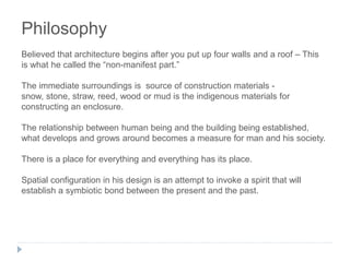 Philosophy
Believed that architecture begins after you put up four walls and a roof – This
is what he called the “non-manifest part.”
The immediate surroundings is source of construction materials -
snow, stone, straw, reed, wood or mud is the indigenous materials for
constructing an enclosure.
The relationship between human being and the building being established,
what develops and grows around becomes a measure for man and his society.
There is a place for everything and everything has its place.
Spatial configuration in his design is an attempt to invoke a spirit that will
establish a symbiotic bond between the present and the past.
 