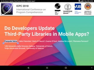 ICPC 2018
International Conference on
Program Comprehension
UNIVERSITÀ
DEGLI STUDI
DI SALERNO
Do Developers Update Third-Party Libraries in Mobile Apps? May 28th, 2018
Do Developers Update 
Third-Party Libraries in Mobile Apps?
Pasquale Salza1, Fabio Palomba2, Dario Di Nucci3, Cosmo D’Uva4, Andrea De Lucia4, Filomena Ferrucci4
1USI Università della Svizzera italiana, 2University of Zurich,
3Vrije Universiteit Brussel, 4University of Salerno
1
 