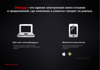 Dialoggy – это единая электронная книга отзывов
  и предложений, где компании и клиенты говорят на равных.




         Веб-сайт www.dialoggy.ru                    Мобильное приложение
         Основной инструмент общения между           Бесплатное многофункциональное
         представителями компаний и пользователями   приложение для мобильных
         диалогов                                    устройств




                                                                         версии для iOS и Android




WWW.DIALOGGY.RU                                                                                     1
 