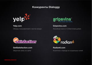 Конкуренты Dialoggy




          Yelp.com                                Gripevine.com
          Обзоры пользователей о местах вокруг    Жалобная книга от United break guitars




          GetSatisfaction.com                     Radian6.com
          Обратная связь на сайте                 Аналитика о бренде из социальных сетей




WWW.DIALOGGY.RU                                                                            4
 