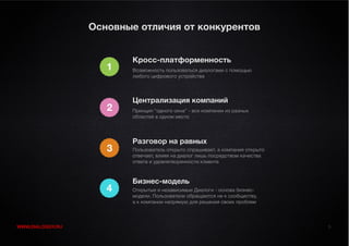 Основные отличия от конкурентов


                         Кросс-платформенность
                     1   Возможность пользоваться диалогами с помощью
                         любого цифрового устройства




                         Централизация компаний
                     2   Принцип “одного окна” - все компании из разных
                         областей в одном месте




                         Разговор на равных
                     3   Пользователь открыто спрашивает, а компания открыто
                         отвечает, влияя на диалог лишь посредством качества
                         ответа и удовлетворенности клиента



                         Бизнес-модель
                     4   Открытые и независимые Диалоги - основа бизнес-
                         модели. Пользователи обращаются не к сообществу,
                         а к компании напрямую для решения своих проблем



WWW.DIALOGGY.RU                                                                5
 