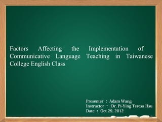Factors   Affecting   the Implementation of
Communicative Language Teaching in Taiwanese
College English Class




                       Presenter ： Adam Wang
                       Instructor ： Dr. Pi-Ying Teresa Hsu
                       Date ： Oct 29, 2012
                                                         1
 