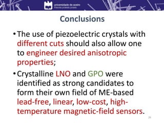 •The use of piezoelectric crystals with
different cuts should also allow one
to engineer desired anisotropic
properties;
•Crystalline LNO and GPO were
identified as strong candidates to
form their own field of ME-based
lead-free, linear, low-cost, high-
temperature magnetic-field sensors.
26
Conclusions
 