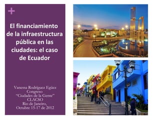 +
 El financiamiento
de la infraestructura
    pública en las
 ciudades: el caso
      de Ecuador



  Vanessa Rodríguez Egüez
         Congreso
   “Ciudades de la Gente”
          CLACSO
       Rio de Janeiro,
   Octubre 15-17 de 2012
 