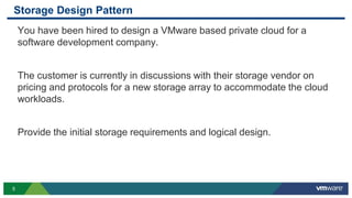 5
Storage Design Pattern
You have been hired to design a VMware based private cloud for a
software development company.
The customer is currently in discussions with their storage vendor on
pricing and protocols for a new storage array to accommodate the cloud
workloads.
Provide the initial storage requirements and logical design.
 