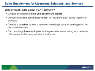 Sales Enablement for Licensing, Solutions, and Services
Why should I care about vCAT content?
• Created by experts to help you become an expert
• Demonstrates real world experience, not just theoretical gluing together of
products
• Creates a baseline to form a common knowledge base, or starting point, for
cloud architectures
• Can be a huge force multiplier for the pre-sales teams acting as a de-facto
reference point for many questions that arise
37
 