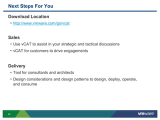 Next Steps For You
Download Location
• http://www.vmware.com/go/vcat
Sales
• Use vCAT to assist in your strategic and tactical discussions
• vCAT for customers to drive engagements
Delivery
• Tool for consultants and architects
• Design considerations and design patterns to design, deploy, operate,
and consume
45
 