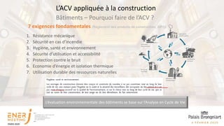 Bâtiments – Pourquoi faire de l’ACV ?
L’ACV appliquée à la construction
7 exigences fondamentales (Règlement des produits de construction, 2011):
1. Résistance mécanique
2. Sécurité en cas d’incendie
3. Hygiène, santé et environnement
4. Sécurité d’utilisation et accessibilité
5. Protection contre le bruit
6. Economie d’énergie et isolation thermique
7. Utilisation durable des ressources naturelles
L’évaluation environnementale des bâtiments se base sur l’Analyse en Cycle de Vie
 