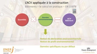 Quantités
ACV
Bâtiment
Données
environnementales
Notion de contributeur Notion de déclaration environnementale
Notion de profil environnemental
Données spécifiques ou par défaut
Bâtiments – le calcul en pratique – EN 15978
L’ACV appliquée à la construction
 