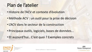 Plan de l’atelier
• Histoire de l’ACV et contexte d’évolution
• Méthode ACV : un outil pour la prise de décision
• L’ACV dans le secteur de la construction
• Principaux outils, logiciels, bases de données...
• Et aujourd’hui.. C’est quoi ? Exemples concrets
Salle de conférence 3 - Ateliers d'immersion
 