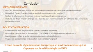 METHODOLOGIE ACV
• L’ACV est pertinente pour évaluer les impacts environnementaux car multi-échelle et multicritère
• Bien définir l’objectif de l’étude et sa portée (communication des résultats?)
• Réaliser le bilan matière-énergie du système étudié pour le périmètre retenu
• Traduire ce bilan matière-énergie en impacts sur l’environnement en utilisant des indicateurs
environnementaux
ACV ET CONSTRUCTION
• Cadre normatif pour les produits de construction et les bâtiments
• Produits de constructions et équipements : FDES / PEP et DED déposés dans la base INIES
• Logiciels pour évaluer la performance environnementale des bâtiments
• Usage : éco-conception ou en évaluation plus avancée d’un projet
 Une nouvelle réglementation énergétique et environnementale qui va
s’appuyer sur la méthodologie de l’ACV
Conclusion
 