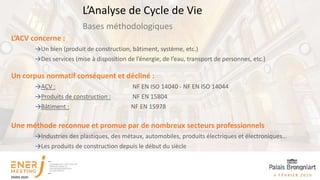 L’ACV concerne :
→Un bien (produit de construction, bâtiment, système, etc.)
→Des services (mise à disposition de l’énergie, de l’eau, transport de personnes, etc.)
Un corpus normatif conséquent et décliné :
→ACV : NF EN ISO 14040 - NF EN ISO 14044
→Produits de construction : NF EN 15804
→Bâtiment : NF EN 15978
Une méthode reconnue et promue par de nombreux secteurs professionnels
→Industries des plastiques, des métaux, automobiles, produits électriques et électroniques…
→Les produits de construction depuis le début du siècle
Bases méthodologiques
L’Analyse de Cycle de Vie
 