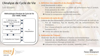 Méthodologie d’Analyse de Cycle de Vie
(ISO 14040, 14044)
1- Définition des
objectifs et du champ de
l’étude
2- Inventaire de Cycle de
Vie
3- Evaluation de l’impact
4 -
Interprétation
1. Définition des objectifs et du champ de l’étude
- Unité fonctionnelle à définir
• Une unité de produit avec un critère de performance fixé (1 produit,
d’une puissance de x kW)
• Critère de performance seul (le kWh fourni)
 Permet la comparaison de solutions entre elles
2. Inventaire de cycle de vie
- Collecte des flux élémentaires composant l’UF sur l’ensemble du cycle de vie
• Flux de matériaux, flux de déchets, flux de consommations, flux
d’émissions…
• Pour chaque phase du cycle de vie (Fabrication, utilisation, fin de vie,
transports etc.)
 Fichier de collecte des données
3. Evaluation de l’impact
- Traduction des flux en indicateurs d’impacts environnementaux
• Potentiel de réchauffement climatique, Potentiel d’eutrophisation,
consommations d’énergie primaire etc…
 Utilisation d’un logiciel d’ACV (ELODIE, SIMAPRO, EIME…)
Les étapes
L’Analyse de Cycle de Vie
 