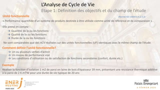 Comment définir l’unité fonctionnelle?
→ Un ou plusieurs verbes d’action
→ Un niveau de performance visé
→ Les conditions d’utilisation ou de satisfaction de fonctions secondaires (confort, durée etc.)
Exemple
Réaliser la fonction d’isolation 1 m2 de paroi en laine de bois d’épaisseur 39 mm, présentant une résistance thermique additive
à la paroi de 2 K.m²/W pour une durée de vie typique de 20 ans
(Norme ISO 14044 § 4.2.3.2)
Unité fonctionnelle
« Performance quantifiée d’un système de produits destinée à être utilisée comme unité de référence et de comparaison »
Elle prend en compte :
→ Quantité de la ou les fonctions
→ Qualité de la ou les fonctions
→ Durée de la ou les fonctions
Ne sont comparables que des ACV réalisées sur des unités fonctionnelles (UF) identiques avec le même champ de l’étude.
Etape 1: Définition des objectifs et du champ de l’étude
L’Analyse de Cycle de Vie
 