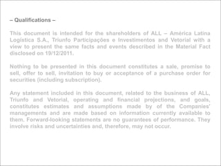 11
– Qualifications –
This document is intended for the shareholders of ALL – América Latina
Logística S.A., Triunfo Participações e Investimentos and Vetorial with a
view to present the same facts and events described in the Material Fact
disclosed on 19/12/2011.
Nothing to be presented in this document constitutes a sale, promise to
sell, offer to sell, invitation to buy or acceptance of a purchase order for
securities (including subscription).
Any statement included in this document, related to the business of ALL,
Triunfo and Vetorial, operating and financial projections, and goals,
constitutes estimates and assumptions made by of the Companies'
managements and are made based on information currently available to
them. Forward-looking statements are no guarantees of performance. They
involve risks and uncertainties and, therefore, may not occur.
 