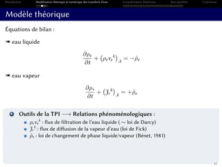 Introduction Modélisation théorique et numérique des transferts d’eau Caractérisation Matériaux Non-équilibre Conclusion
Modèle théorique
Équations de bilan :
« eau liquide
∂ρe
∂t
+ ρeve
k
,k
= −ˆρe
« eau vapeur
∂ρv
∂t
+ Jv
k
,k
= +ˆρe
1 Outils de la TPI −→ Relations phénoménologiques :
ρeve
k
: flux de filtration de l’eau liquide ( ∼ loi de Darcy)
Jv
k
: flux de diffusion de la vapeur d’eau (loi de Fick)
ˆρe : loi de changement de phase liquide/vapeur (Bénet, 1981)
11
 