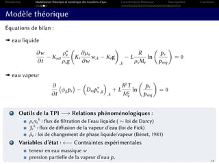 Introduction Modélisation théorique et numérique des transferts d’eau Caractérisation Matériaux Non-équilibre Conclusion
Modèle théorique
Équations de bilan :
« eau liquide
∂w
∂t
− Ksat
ρ∗
e
ρsg
Kr
∂µe
∂w
w,k − Krg
,k
− L
R
ρsMe
ln
pv
pveq
= 0
« eau vapeur
∂
∂t
φgpv − Dvsp∗
v ,k
,k
+ L
R2
T
M2
e
ln
pv
pveq
= 0
1 Outils de la TPI −→ Relations phénoménologiques :
ρeve
k
: flux de filtration de l’eau liquide ( ∼ loi de Darcy)
Jv
k
: flux de diffusion de la vapeur d’eau (loi de Fick)
ˆρe : loi de changement de phase liquide/vapeur (Bénet, 1981)
2 Variables d’état : ←− Contraintes expérimentales
teneur en eau massique w
pression partielle de la vapeur d’eau pv
13
filtration changement de phase
changement de phase
diffusion
 