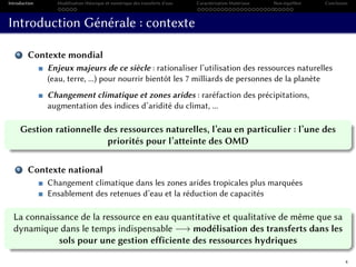 Introduction Modélisation théorique et numérique des transferts d’eau Caractérisation Matériaux Non-équilibre Conclusion
Introduction Générale : contexte
1 Contexte mondial
Enjeux majeurs de ce siècle : rationaliser l’utilisation des ressources naturelles
(eau, terre, ...) pour nourrir bientôt les 7 milliards de personnes de la planète
Changement climatique et zones arides : raréfaction des précipitations,
augmentation des indices d’aridité du climat, ...
Gestion rationnelle des ressources naturelles, l’eau en particulier : l’une des
priorités pour l’atteinte des OMD
2 Contexte national
Changement climatique dans les zones arides tropicales plus marquées
Ensablement des retenues d’eau et la réduction de capacités
La connaissance de la ressource en eau quantitative et qualitative de même que sa
dynamique dans le temps indispensable −→ modélisation des transferts dans les
sols pour une gestion efficiente des ressources hydriques
4
 