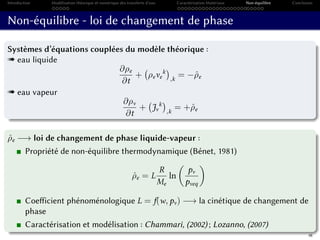 Introduction Modélisation théorique et numérique des transferts d’eau Caractérisation Matériaux Non-équilibre Conclusion
Non-équilibre - loi de changement de phase
Systèmes d’équations couplées du modèle théorique :
« eau liquide
∂ρe
∂t
+ ρeve
k
,k
= −ˆρe
« eau vapeur
∂ρv
∂t
+ Jv
k
,k
= +ˆρe
ˆρe −→ loi de changement de phase liquide-vapeur :
Propriété de non-équilibre thermodynamique (Bénet, 1981)
ˆρe = L
R
Me
ln
pv
pveq
Coefficient phénoménologique L = f(w, pv) −→ la cinétique de changement de
phase
Caractérisation et modélisation : Chammari, (2002) ; Lozanno, (2007)
48
 
